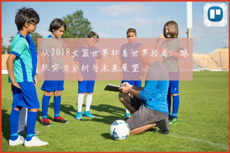 从2018女篮世界杯看世界格局：球队实力分析与未来展望